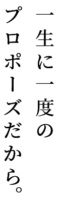 一生に一度のプロポーズだから。